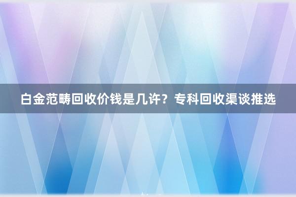 白金范畴回收价钱是几许？专科回收渠谈推选